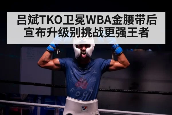吕斌TKO卫冕WBA金腰带后宣布升级别挑战更强王者